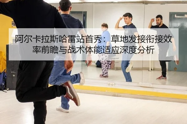 阿尔卡拉斯哈雷站首秀：草地发接衔接效率前瞻与战术体能适应深度分析